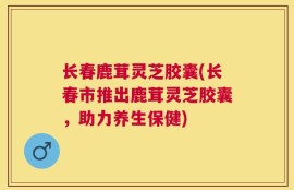 长春鹿茸灵芝胶囊(长春市推出鹿茸灵芝胶囊，助力养生保健)
