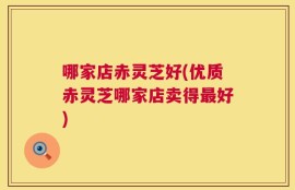 哪家店赤灵芝好(优质赤灵芝哪家店卖得最好)