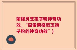 荣格灵芝孢子粉神奇功效_“探索荣格灵芝孢子粉的神奇功效”)