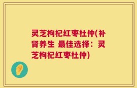 灵芝枸杞红枣杜仲(补肾养生 最佳选择：灵芝枸杞红枣杜仲)
