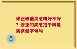修正破壁灵芝粉好不好？修正的灵芝孢子粉是国食健字号吗