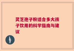 灵芝孢子粉适合多大孩子饮用的科学指南与建议