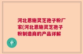 河北恩施灵芝孢子粉厂家(河北恩施灵芝孢子粉制造商的产品详解