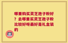 哪里购买灵芝孢子粉好？去哪里买灵芝孢子粉比较好呀最好是礼盒装的