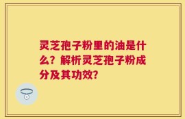 灵芝孢子粉里的油是什么？解析灵芝孢子粉成分及其功效？