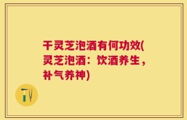 干灵芝泡酒有何功效(灵芝泡酒：饮酒养生，补气养神)