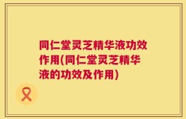 同仁堂灵芝精华液功效作用(同仁堂灵芝精华液的功效及作用)
