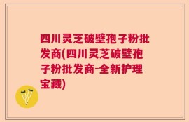 四川灵芝破壁孢子粉批发商(四川灵芝破壁孢子粉批发商-全新护理宝藏)