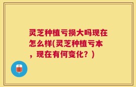 灵芝种植亏损大吗现在怎么样(灵芝种植亏本，现在有何变化？)