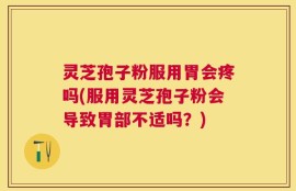 灵芝孢子粉服用胃会疼吗(服用灵芝孢子粉会导致胃部不适吗？)