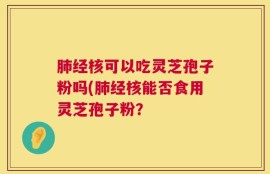 肺经核可以吃灵芝孢子粉吗(肺经核能否食用灵芝孢子粉？