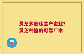 灵芝多糖肽生产企业？灵芝种植的可靠厂家