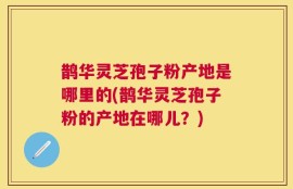 鹊华灵芝孢子粉产地是哪里的(鹊华灵芝孢子粉的产地在哪儿？)