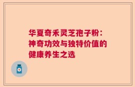 华夏奇禾灵芝孢子粉：神奇功效与独特价值的健康养生之选