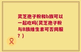 灵芝孢子粉和b族可以一起吃吗(灵芝孢子粉与B族维生素可否同服？)