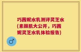 巧茜妮水乳测评灵芝水(素颜肌大公开，巧茜妮灵芝水乳体验报告)