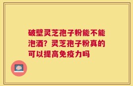 破壁灵芝孢子粉能不能泡酒？灵芝孢子粉真的可以提高免疫力吗