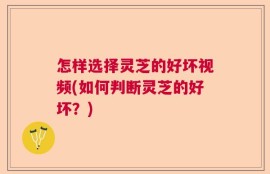 怎样选择灵芝的好坏视频(如何判断灵芝的好坏？)