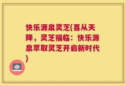 快乐源泉灵芝(喜从天降，灵芝福临：快乐源泉萃取灵芝开启新时代)