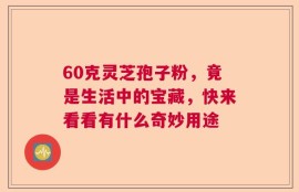60克灵芝孢子粉，竟是生活中的宝藏，快来看看有什么奇妙用途
