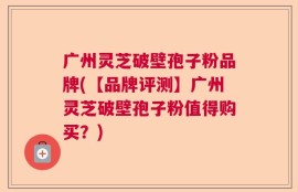 广州灵芝破壁孢子粉品牌(【品牌评测】广州灵芝破壁孢子粉值得购买？)