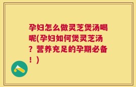 孕妇怎么做灵芝煲汤喝呢(孕妇如何煲灵芝汤？营养充足的孕期必备！)