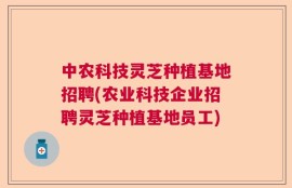 中农科技灵芝种植基地招聘(农业科技企业招聘灵芝种植基地员工)