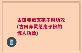 古田赤灵芝孢子粉功效(古田赤灵芝孢子粉的惊人功效)