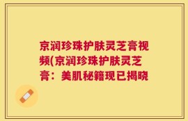 京润珍珠护肤灵芝膏视频(京润珍珠护肤灵芝膏：美肌秘籍现已揭晓