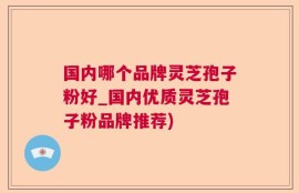 国内哪个品牌灵芝孢子粉好_国内优质灵芝孢子粉品牌推荐)
