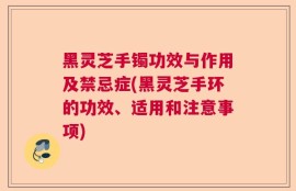黑灵芝手镯功效与作用及禁忌症(黑灵芝手环的功效、适用和注意事项)