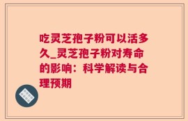 吃灵芝孢子粉可以活多久_灵芝孢子粉对寿命的影响：科学解读与合理预期