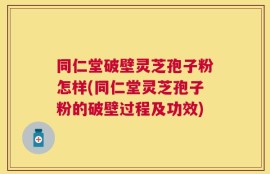 同仁堂破壁灵芝孢子粉怎样(同仁堂灵芝孢子粉的破壁过程及功效)