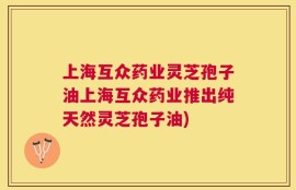 上海互众药业灵芝孢子油上海互众药业推出纯天然灵芝孢子油)