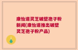 康怡道灵芝破壁孢子粉新闻(康怡道推出破壁灵芝孢子粉产品)