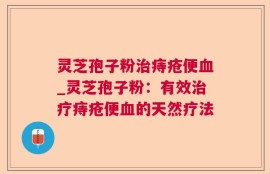 灵芝孢子粉治痔疮便血_灵芝孢子粉：有效治疗痔疮便血的天然疗法