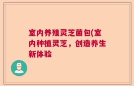 室内养殖灵芝菌包(室内种植灵芝，创造养生新体验