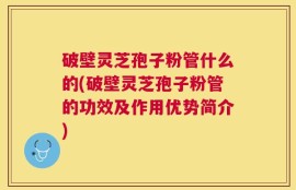 破壁灵芝孢子粉管什么的(破壁灵芝孢子粉管的功效及作用优势简介)