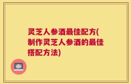 灵芝人参酒最佳配方(制作灵芝人参酒的最佳搭配方法)