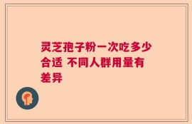 灵芝孢子粉一次吃多少合适 不同人群用量有差异