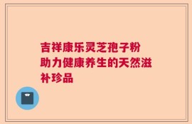 吉祥康乐灵芝孢子粉 助力健康养生的天然滋补珍品