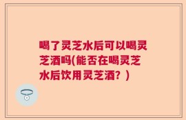 喝了灵芝水后可以喝灵芝酒吗(能否在喝灵芝水后饮用灵芝酒？)