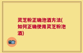 灵芝粉正确泡酒方法(如何正确使用灵芝粉泡酒)