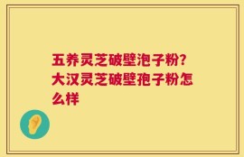 五养灵芝破壁泡子粉？大汉灵芝破壁孢子粉怎么样