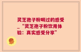 灵芝孢子粉喝过的感受_“灵芝孢子粉饮用体验：真实感受分享”