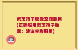 灵芝孢子胶囊空腹服用(正确服用灵芝孢子胶囊：建议空腹服用)