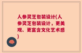 人参灵芝包装设计(人参灵芝包装设计，更美观、更富含文化艺术感)