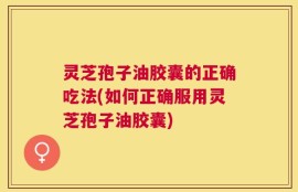 灵芝孢子油胶囊的正确吃法(如何正确服用灵芝孢子油胶囊)