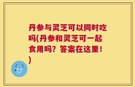 丹参与灵芝可以同时吃吗(丹参和灵芝可一起食用吗？答案在这里！)