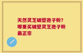 天然灵芝破壁孢子粉？哪里买破壁灵芝孢子粉最正宗